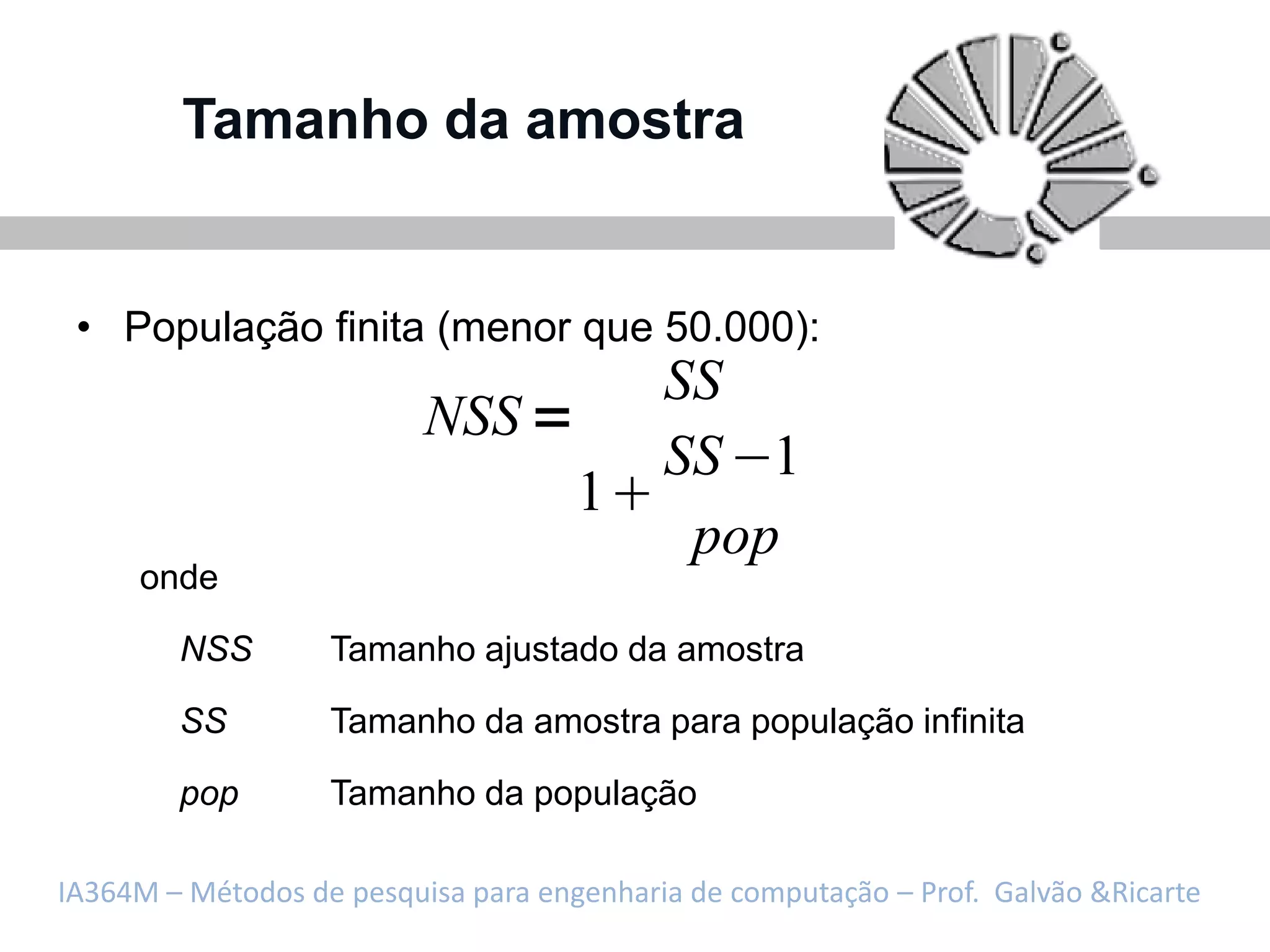 Tamanho da amostra


 • População finita (menor que 50.000):
                                           SS
                          NSS
                                           SS 1
                                     1
                                            pop
     onde

        NSS        Tamanho ajustado da amostra

        SS         Tamanho da amostra para população infinita

        pop        Tamanho da população

IA364M – Métodos de pesquisa para engenharia de computação – Prof. Galvão &Ricarte
 