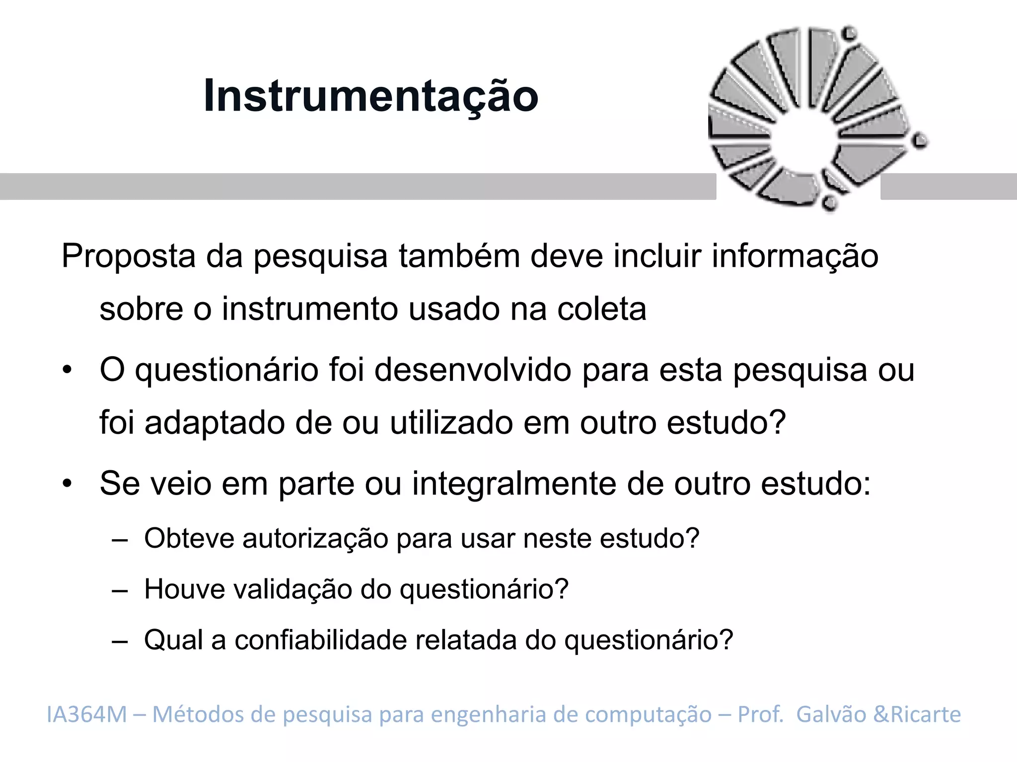 Instrumentação


 Proposta da pesquisa também deve incluir informação
    sobre o instrumento usado na coleta
 • O questionário foi desenvolvido para esta pesquisa ou
    foi adaptado de ou utilizado em outro estudo?
 • Se veio em parte ou integralmente de outro estudo:
     – Obteve autorização para usar neste estudo?
     – Houve validação do questionário?
     – Qual a confiabilidade relatada do questionário?

IA364M – Métodos de pesquisa para engenharia de computação – Prof. Galvão &Ricarte
 