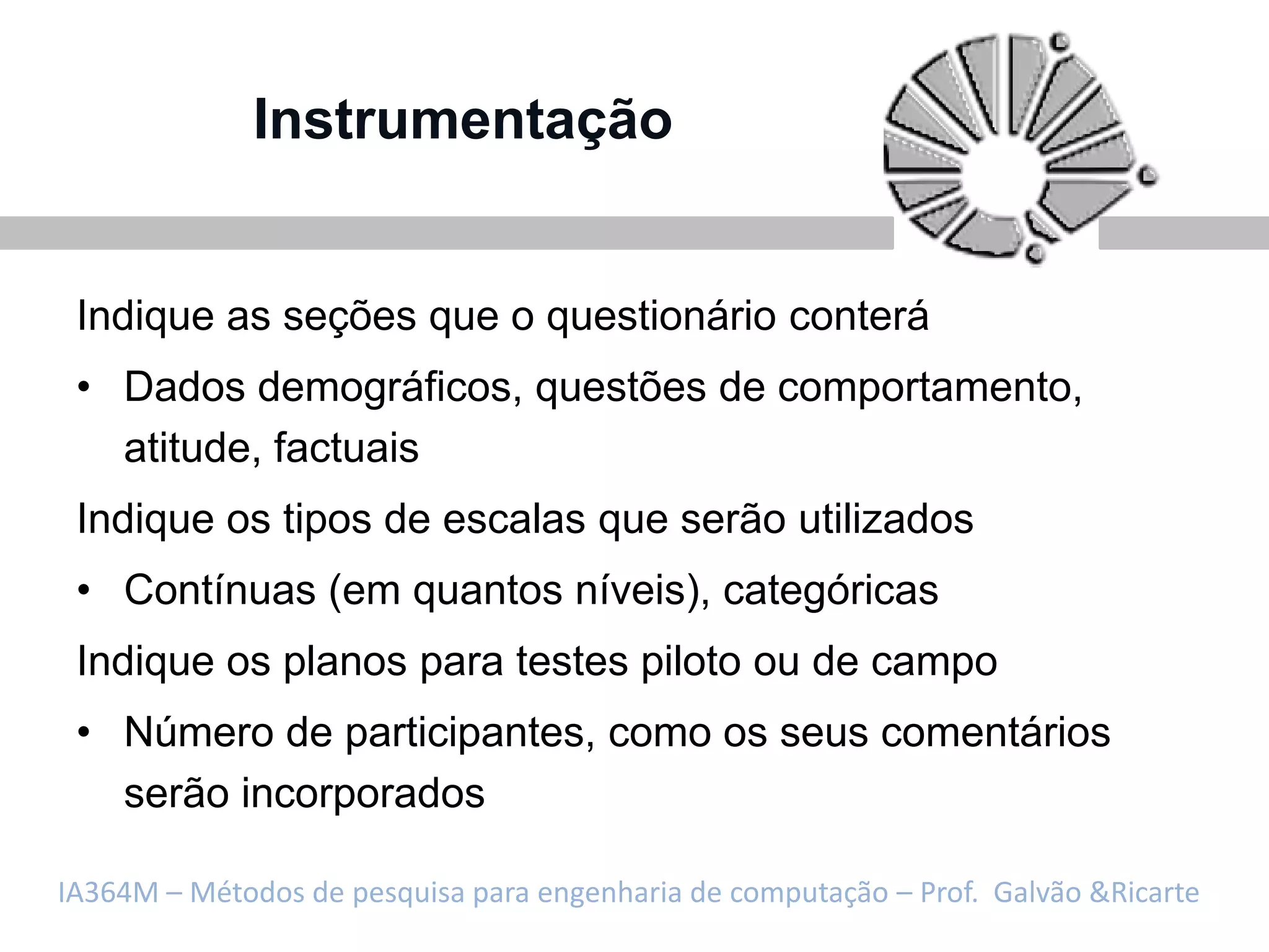 Instrumentação


 Indique as seções que o questionário conterá
 • Dados demográficos, questões de comportamento,
   atitude, factuais
 Indique os tipos de escalas que serão utilizados
 • Contínuas (em quantos níveis), categóricas
 Indique os planos para testes piloto ou de campo
 • Número de participantes, como os seus comentários
   serão incorporados

IA364M – Métodos de pesquisa para engenharia de computação – Prof. Galvão &Ricarte
 