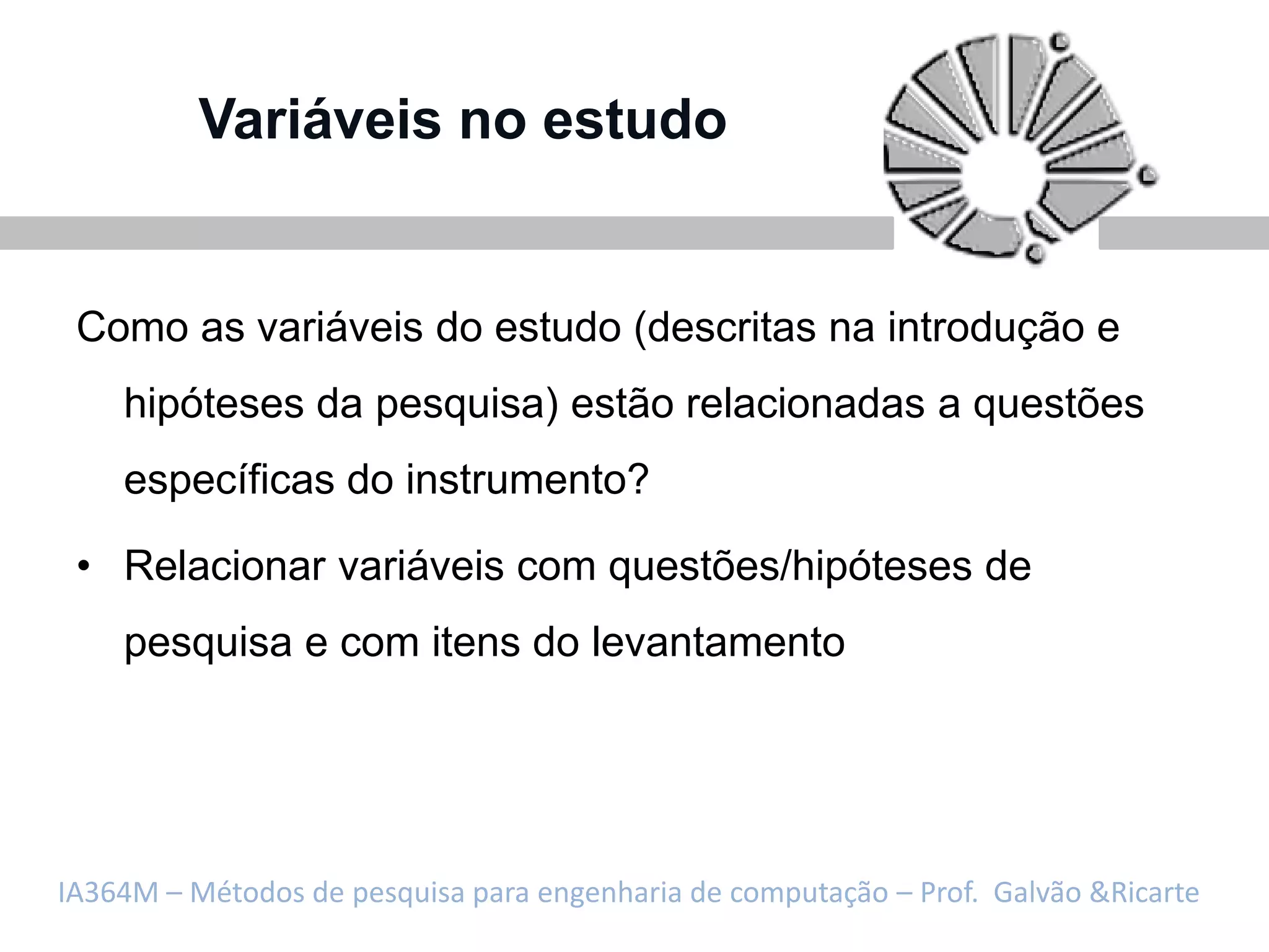 Variáveis no estudo


 Como as variáveis do estudo (descritas na introdução e
    hipóteses da pesquisa) estão relacionadas a questões
    específicas do instrumento?

 • Relacionar variáveis com questões/hipóteses de
    pesquisa e com itens do levantamento




IA364M – Métodos de pesquisa para engenharia de computação – Prof. Galvão &Ricarte
 