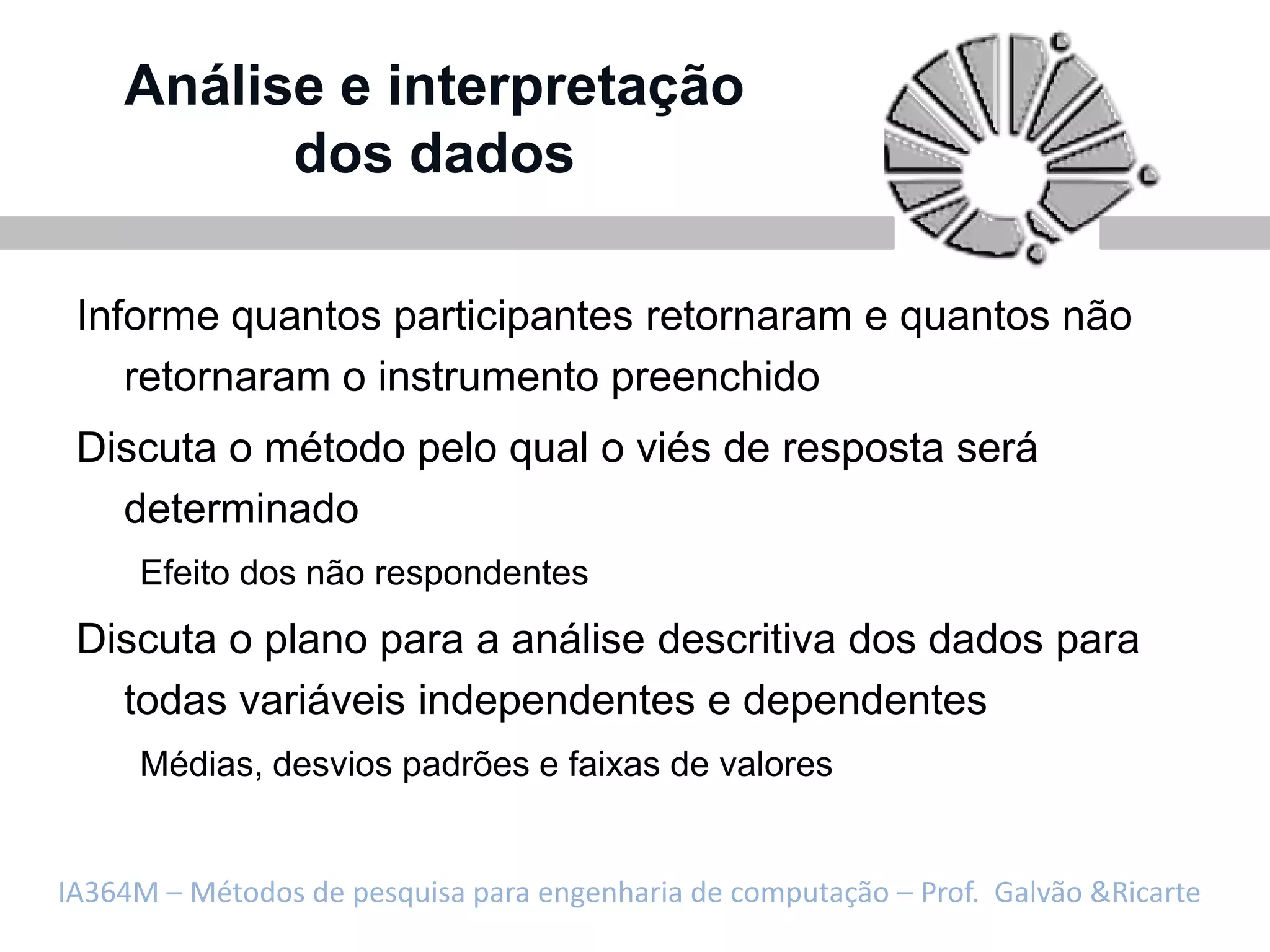 Análise e interpretação
          dos dados

 Informe quantos participantes retornaram e quantos não
    retornaram o instrumento preenchido
 Discuta o método pelo qual o viés de resposta será
   determinado
     Efeito dos não respondentes
 Discuta o plano para a análise descritiva dos dados para
   todas variáveis independentes e dependentes
     Médias, desvios padrões e faixas de valores


IA364M – Métodos de pesquisa para engenharia de computação – Prof. Galvão &Ricarte
 