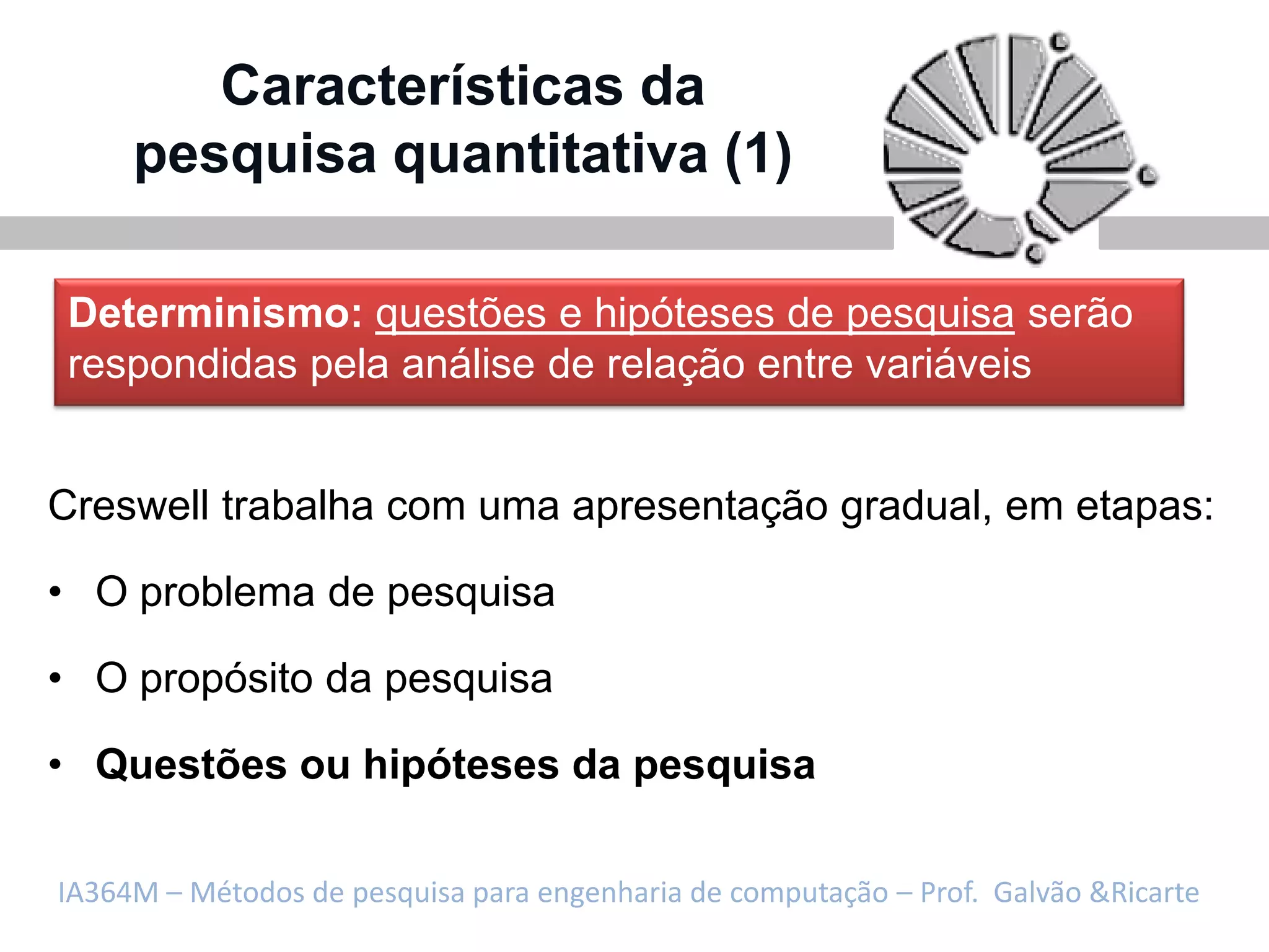 Características da
     pesquisa quantitativa (1)

Determinismo: questões e hipóteses de pesquisa serão
respondidas pela análise de relação entre variáveis


Creswell trabalha com uma apresentação gradual, em etapas:

• O problema de pesquisa

• O propósito da pesquisa

• Questões ou hipóteses da pesquisa

IA364M – Métodos de pesquisa para engenharia de computação – Prof. Galvão &Ricarte
 