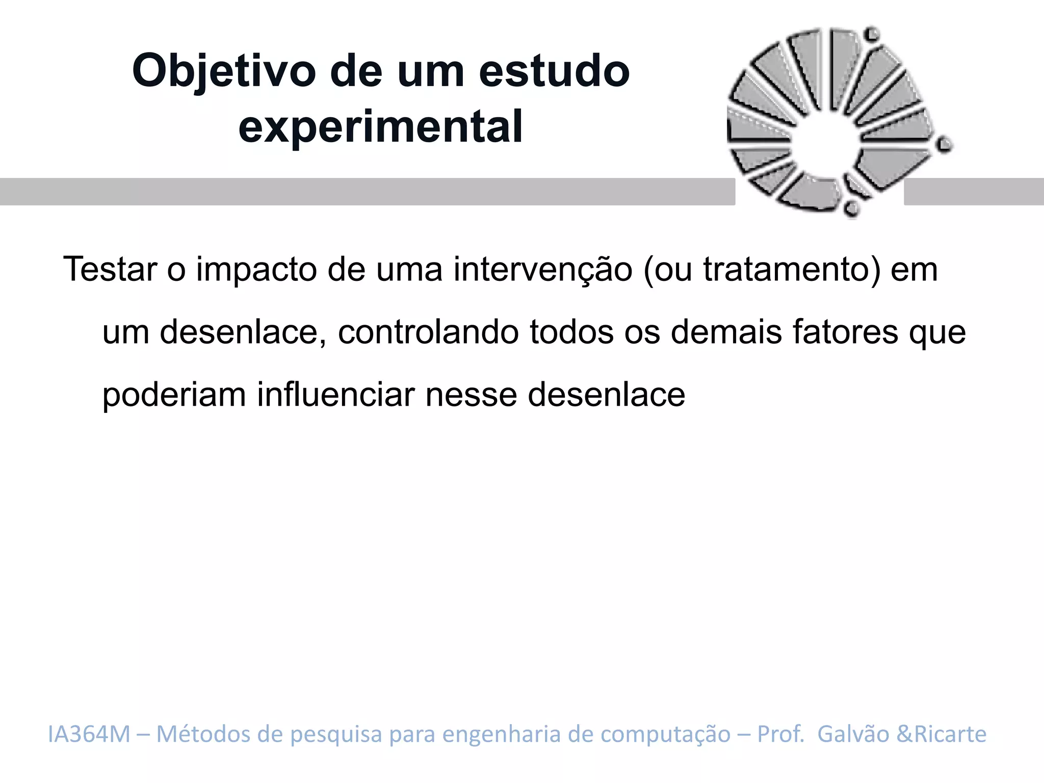 Objetivo de um estudo
           experimental

 Testar o impacto de uma intervenção (ou tratamento) em
    um desenlace, controlando todos os demais fatores que
    poderiam influenciar nesse desenlace




IA364M – Métodos de pesquisa para engenharia de computação – Prof. Galvão &Ricarte
 