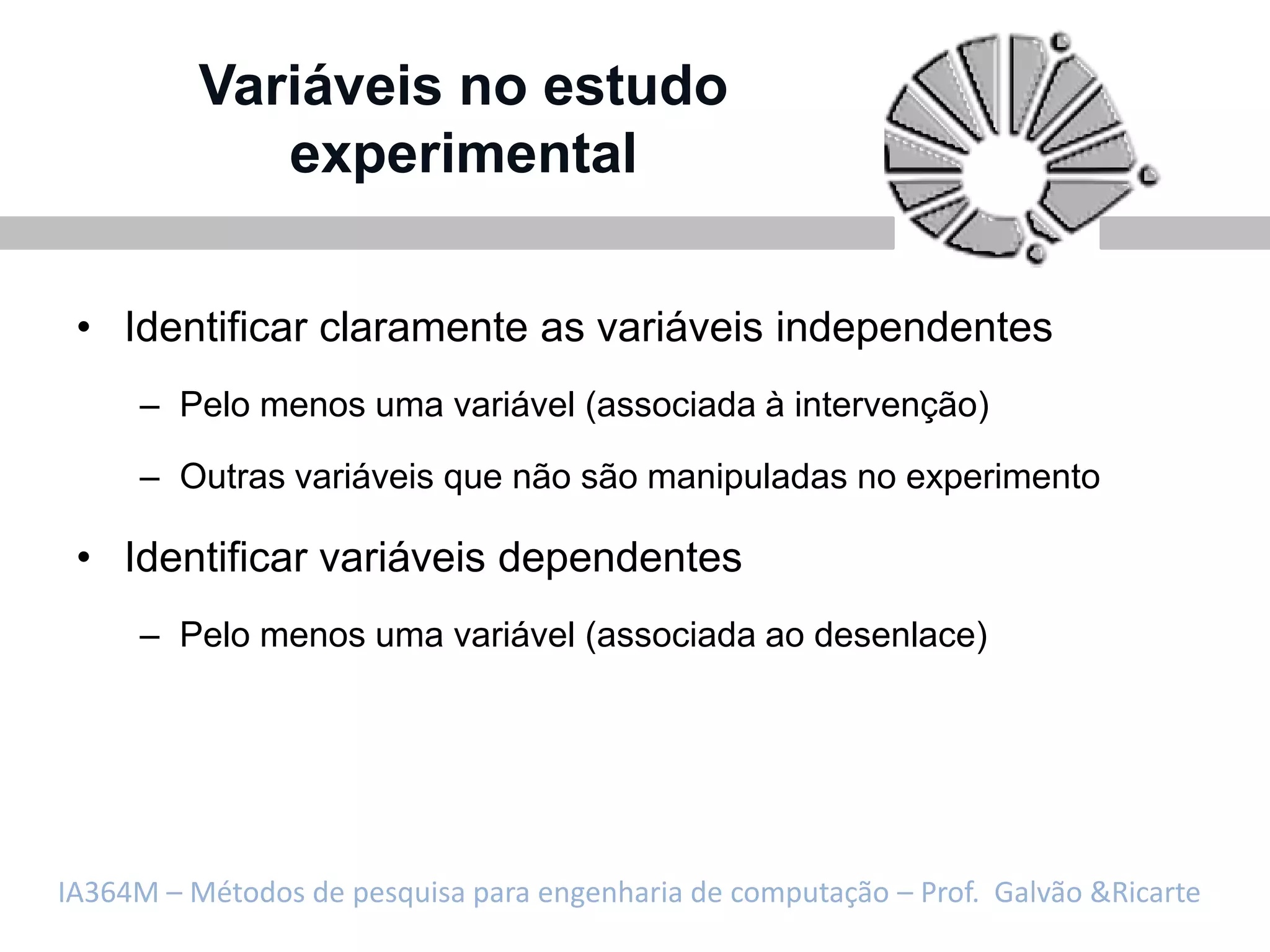 Variáveis no estudo
             experimental

 • Identificar claramente as variáveis independentes
     – Pelo menos uma variável (associada à intervenção)

     – Outras variáveis que não são manipuladas no experimento

 • Identificar variáveis dependentes
     – Pelo menos uma variável (associada ao desenlace)




IA364M – Métodos de pesquisa para engenharia de computação – Prof. Galvão &Ricarte
 