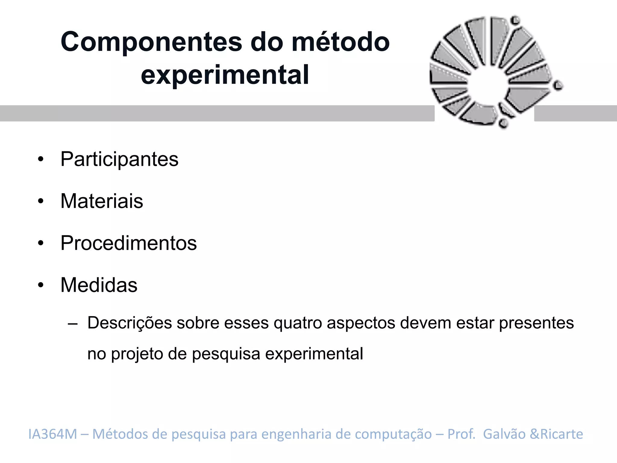 Componentes do método
        experimental

 • Participantes

 • Materiais

 • Procedimentos

 • Medidas
     – Descrições sobre esses quatro aspectos devem estar presentes
        no projeto de pesquisa experimental



IA364M – Métodos de pesquisa para engenharia de computação – Prof. Galvão &Ricarte
 
