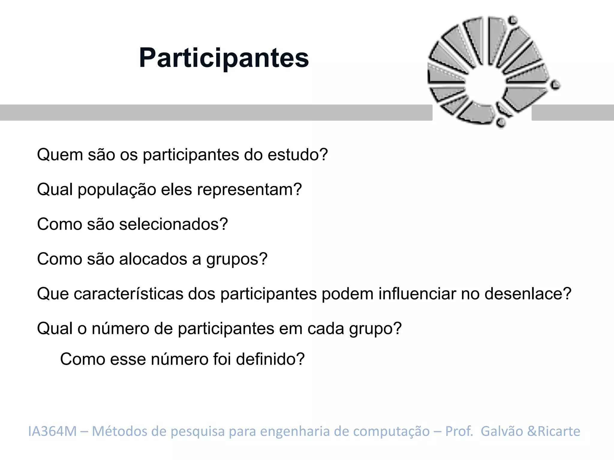 Participantes


 Quem são os participantes do estudo?

 Qual população eles representam?

 Como são selecionados?

 Como são alocados a grupos?

 Que características dos participantes podem influenciar no desenlace?

 Qual o número de participantes em cada grupo?
    Como esse número foi definido?



IA364M – Métodos de pesquisa para engenharia de computação – Prof. Galvão &Ricarte
 
