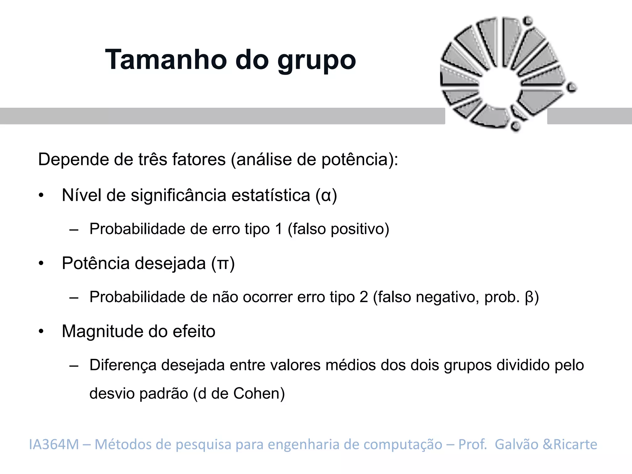 Tamanho do grupo


 Depende de três fatores (análise de potência):

 • Nível de significância estatística (α)
     – Probabilidade de erro tipo 1 (falso positivo)

 • Potência desejada (π)
     – Probabilidade de não ocorrer erro tipo 2 (falso negativo, prob. β)

 • Magnitude do efeito
     – Diferença desejada entre valores médios dos dois grupos dividido pelo
        desvio padrão (d de Cohen)


IA364M – Métodos de pesquisa para engenharia de computação – Prof. Galvão &Ricarte
 