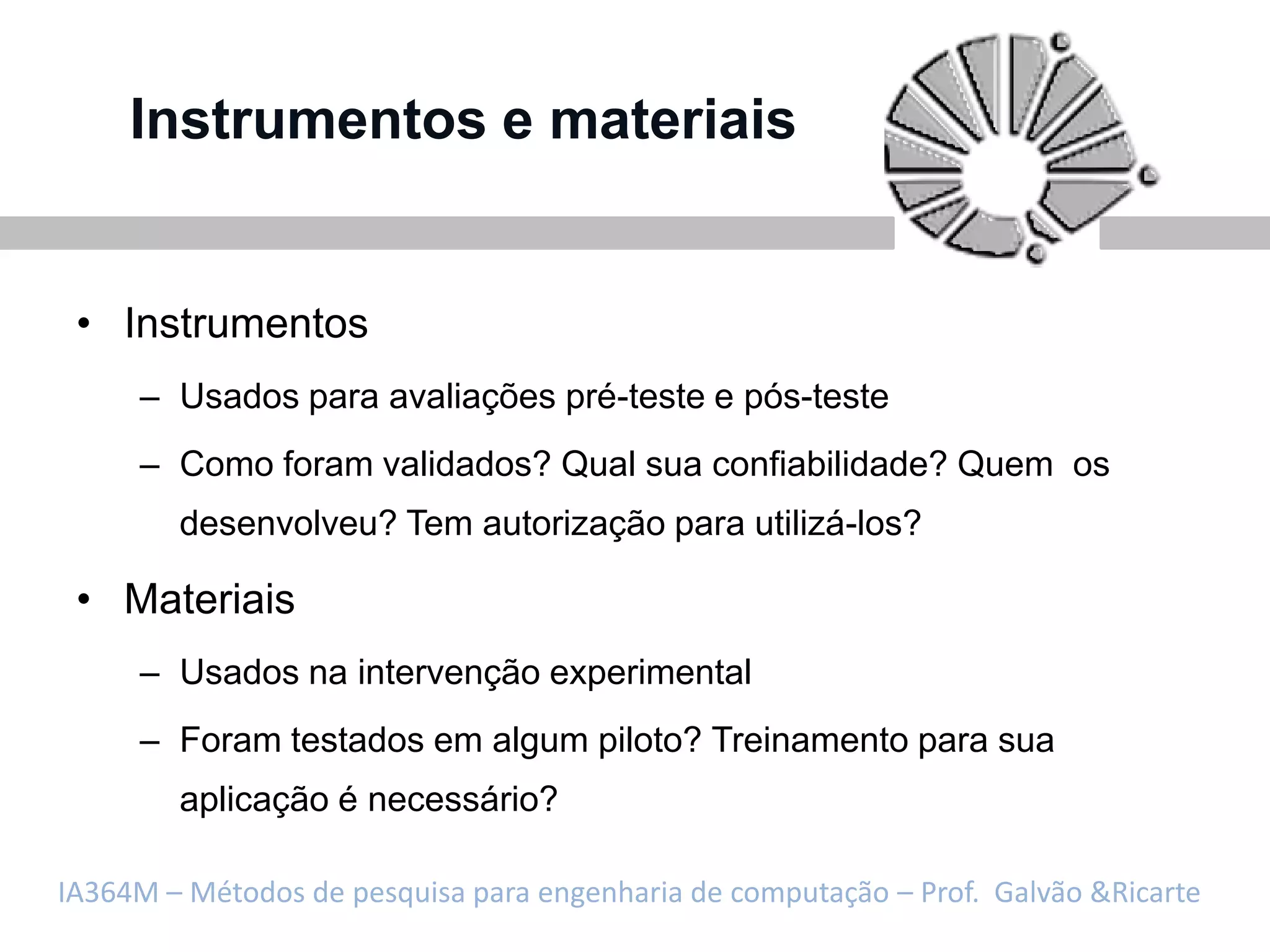 Instrumentos e materiais


 • Instrumentos
     – Usados para avaliações pré-teste e pós-teste
     – Como foram validados? Qual sua confiabilidade? Quem os
        desenvolveu? Tem autorização para utilizá-los?

 • Materiais
     – Usados na intervenção experimental
     – Foram testados em algum piloto? Treinamento para sua
        aplicação é necessário?

IA364M – Métodos de pesquisa para engenharia de computação – Prof. Galvão &Ricarte
 