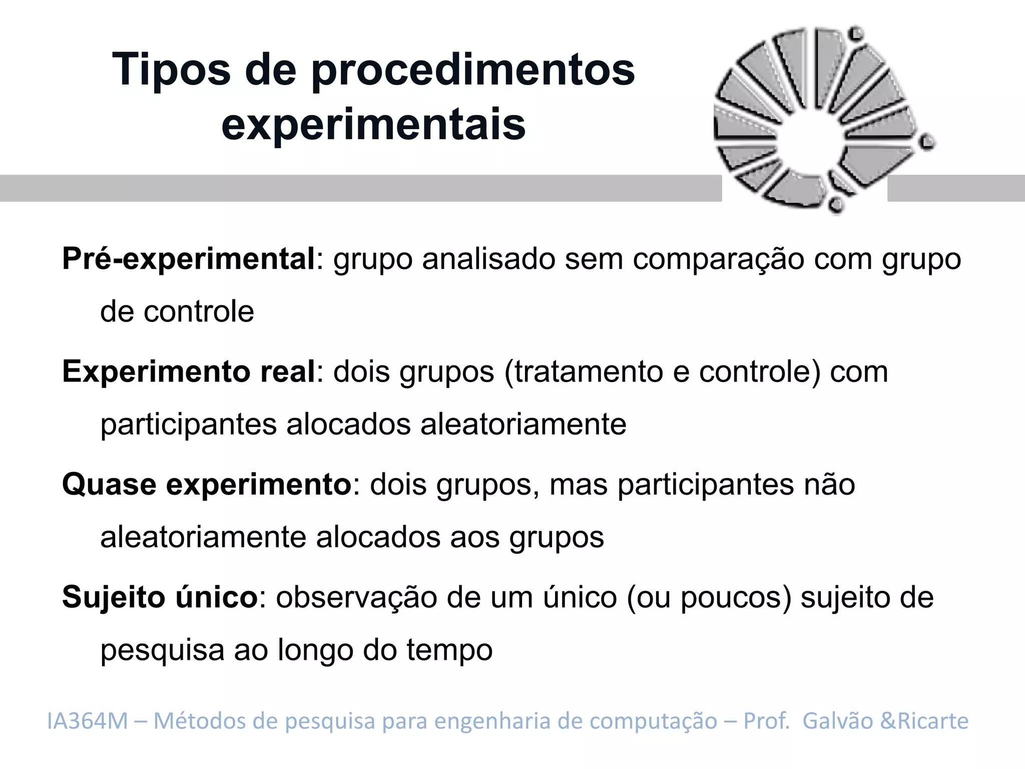 Tipos de procedimentos
          experimentais

 Pré-experimental: grupo analisado sem comparação com grupo
    de controle
 Experimento real: dois grupos (tratamento e controle) com
    participantes alocados aleatoriamente
 Quase experimento: dois grupos, mas participantes não
    aleatoriamente alocados aos grupos
 Sujeito único: observação de um único (ou poucos) sujeito de
    pesquisa ao longo do tempo

IA364M – Métodos de pesquisa para engenharia de computação – Prof. Galvão &Ricarte
 