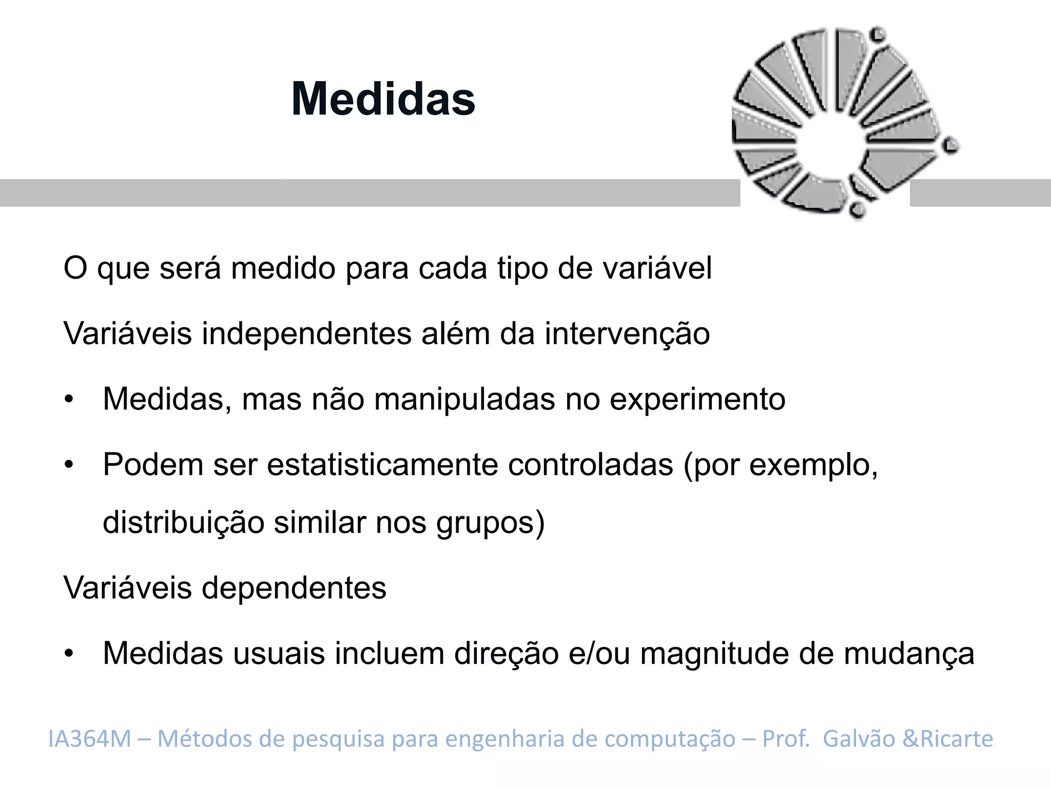 Medidas


 O que será medido para cada tipo de variável

 Variáveis independentes além da intervenção

 • Medidas, mas não manipuladas no experimento

 • Podem ser estatisticamente controladas (por exemplo,
    distribuição similar nos grupos)

 Variáveis dependentes

 • Medidas usuais incluem direção e/ou magnitude de mudança

IA364M – Métodos de pesquisa para engenharia de computação – Prof. Galvão &Ricarte
 