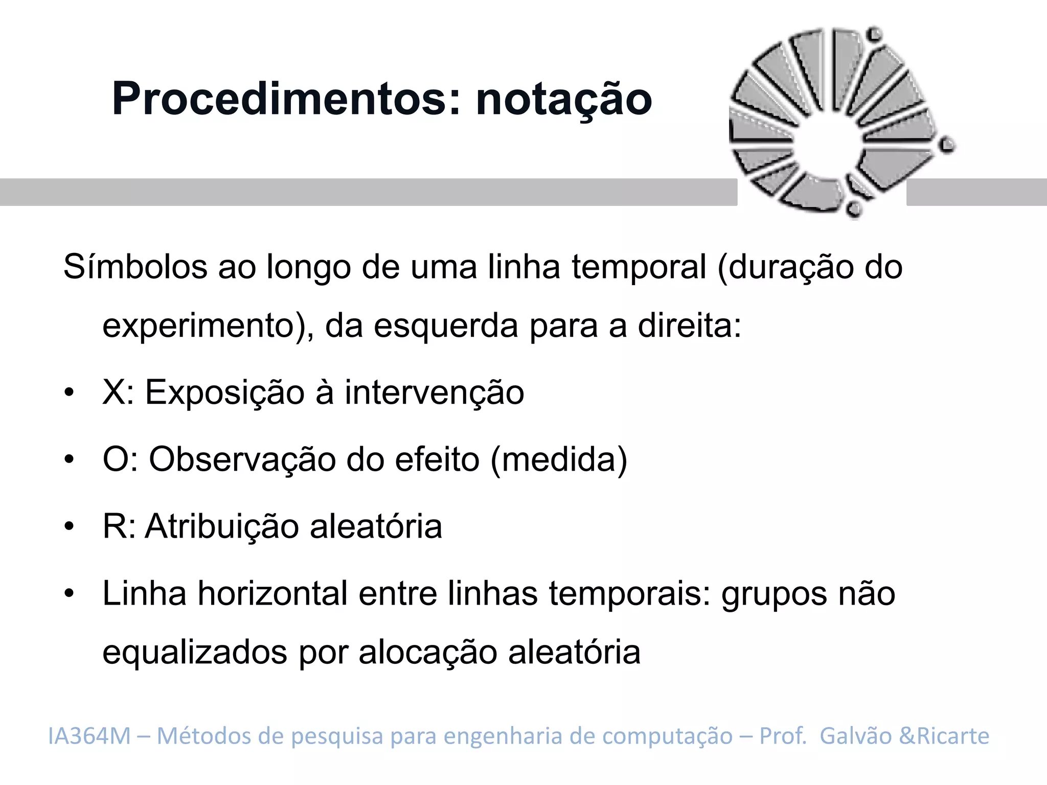 Procedimentos: notação


 Símbolos ao longo de uma linha temporal (duração do
    experimento), da esquerda para a direita:
 • X: Exposição à intervenção
 • O: Observação do efeito (medida)
 • R: Atribuição aleatória
 • Linha horizontal entre linhas temporais: grupos não
    equalizados por alocação aleatória

IA364M – Métodos de pesquisa para engenharia de computação – Prof. Galvão &Ricarte
 