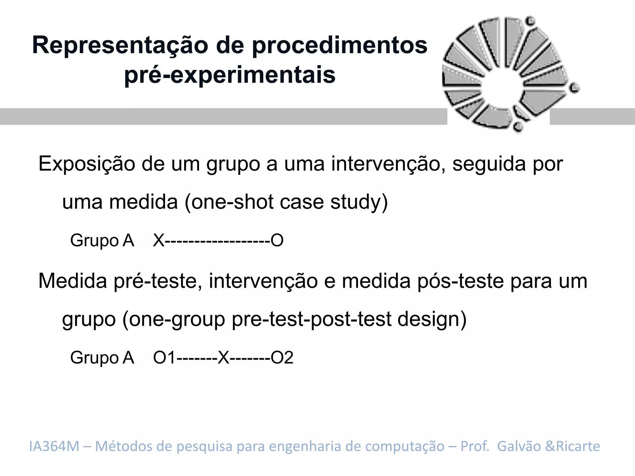 Representação de procedimentos
       pré-experimentais


 Exposição de um grupo a uma intervenção, seguida por
    uma medida (one-shot case study)
     Grupo A     X------------------O

 Medida pré-teste, intervenção e medida pós-teste para um
    grupo (one-group pre-test-post-test design)
     Grupo A     O1-------X-------O2



IA364M – Métodos de pesquisa para engenharia de computação – Prof. Galvão &Ricarte
 