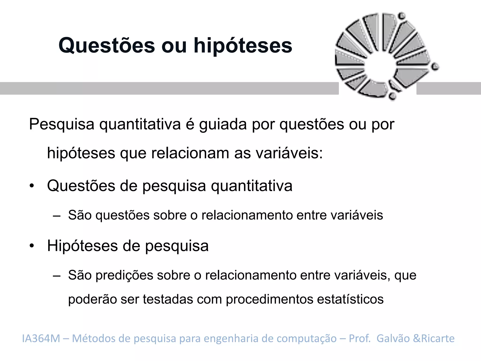 Questões ou hipóteses


 Pesquisa quantitativa é guiada por questões ou por
    hipóteses que relacionam as variáveis:

 • Questões de pesquisa quantitativa
     – São questões sobre o relacionamento entre variáveis

 • Hipóteses de pesquisa
     – São predições sobre o relacionamento entre variáveis, que
        poderão ser testadas com procedimentos estatísticos

IA364M – Métodos de pesquisa para engenharia de computação – Prof. Galvão &Ricarte
 