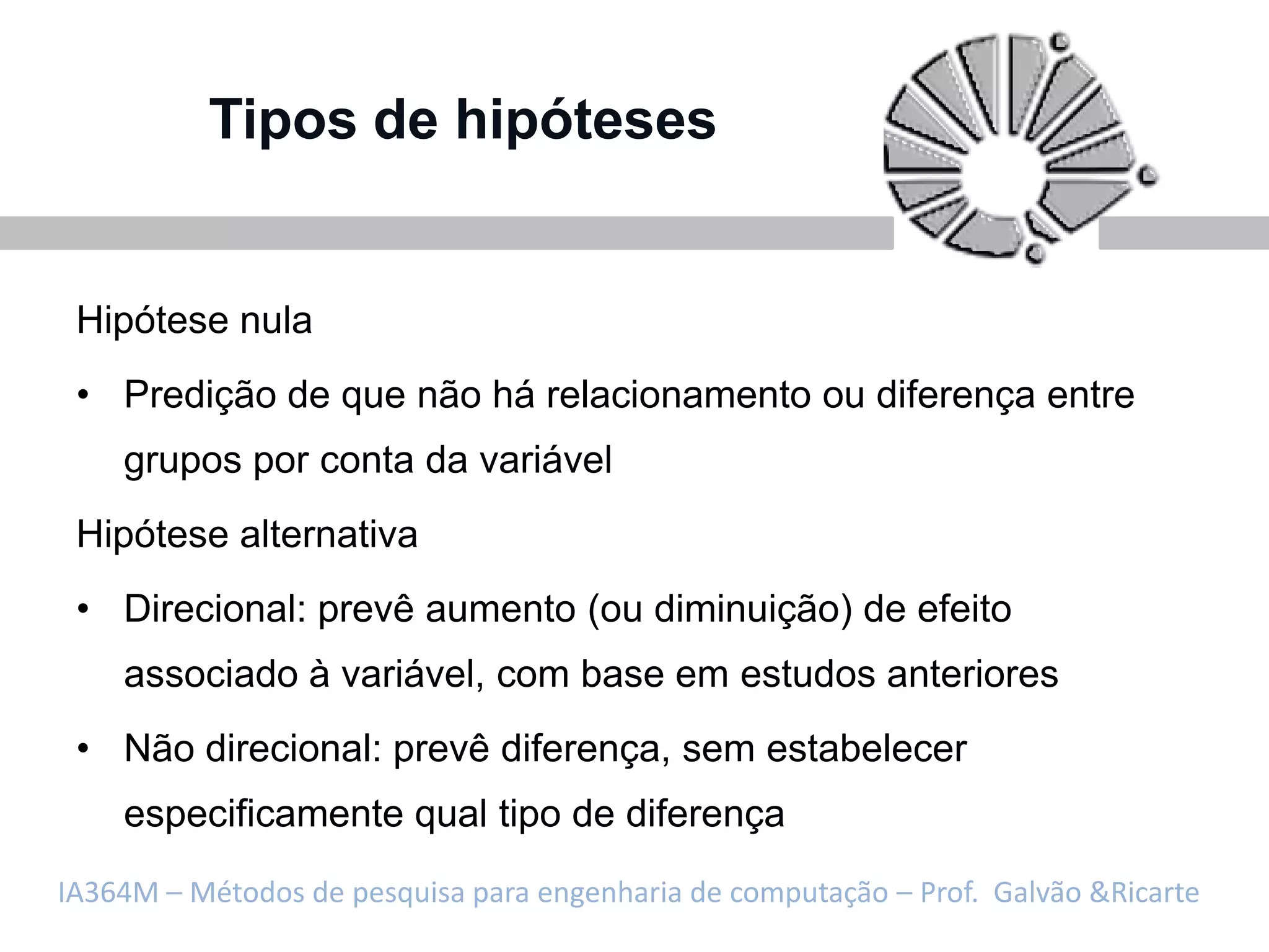 Tipos de hipóteses


 Hipótese nula
 • Predição de que não há relacionamento ou diferença entre
    grupos por conta da variável
 Hipótese alternativa
 • Direcional: prevê aumento (ou diminuição) de efeito
    associado à variável, com base em estudos anteriores
 • Não direcional: prevê diferença, sem estabelecer
    especificamente qual tipo de diferença
IA364M – Métodos de pesquisa para engenharia de computação – Prof. Galvão &Ricarte
 