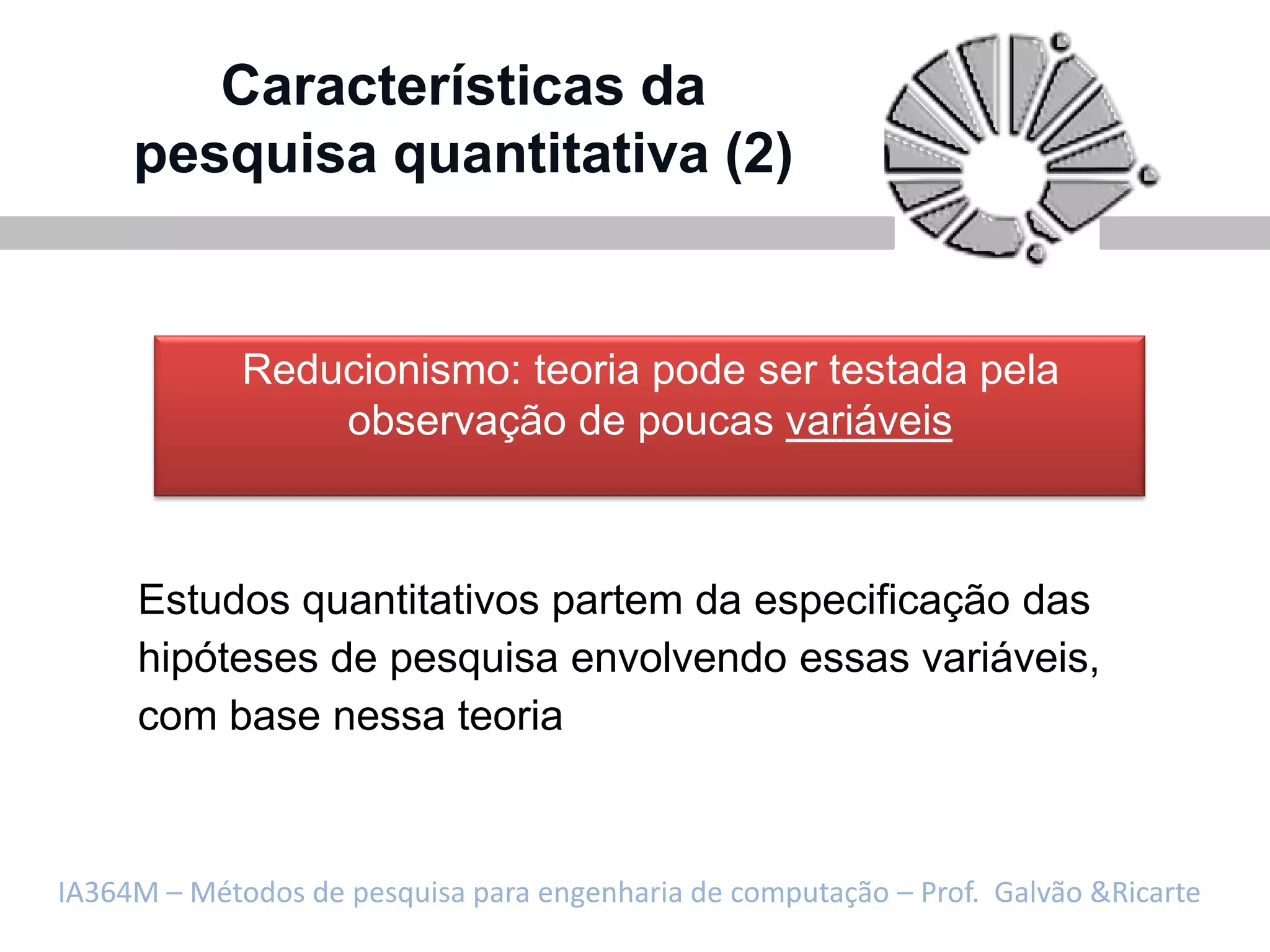 Características da
     pesquisa quantitativa (2)


             Reducionismo: teoria pode ser testada pela
                 observação de poucas variáveis



     Estudos quantitativos partem da especificação das
     hipóteses de pesquisa envolvendo essas variáveis,
     com base nessa teoria



IA364M – Métodos de pesquisa para engenharia de computação – Prof. Galvão &Ricarte
 