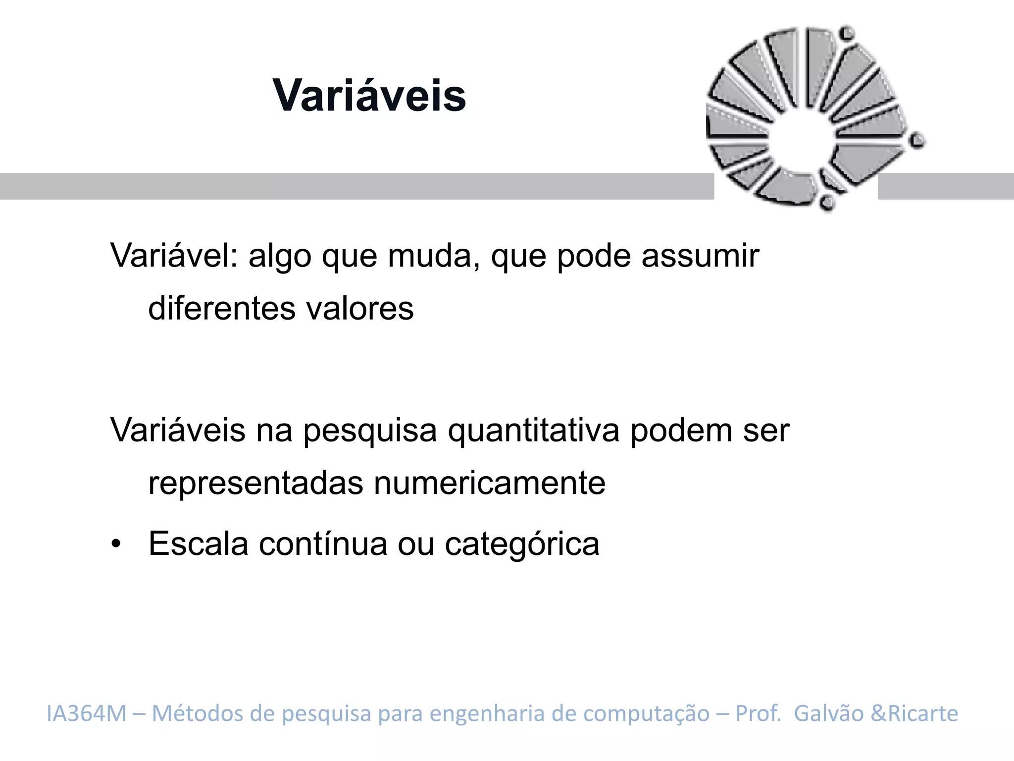 Variáveis


     Variável: algo que muda, que pode assumir
         diferentes valores


     Variáveis na pesquisa quantitativa podem ser
         representadas numericamente
     • Escala contínua ou categórica



IA364M – Métodos de pesquisa para engenharia de computação – Prof. Galvão &Ricarte
 