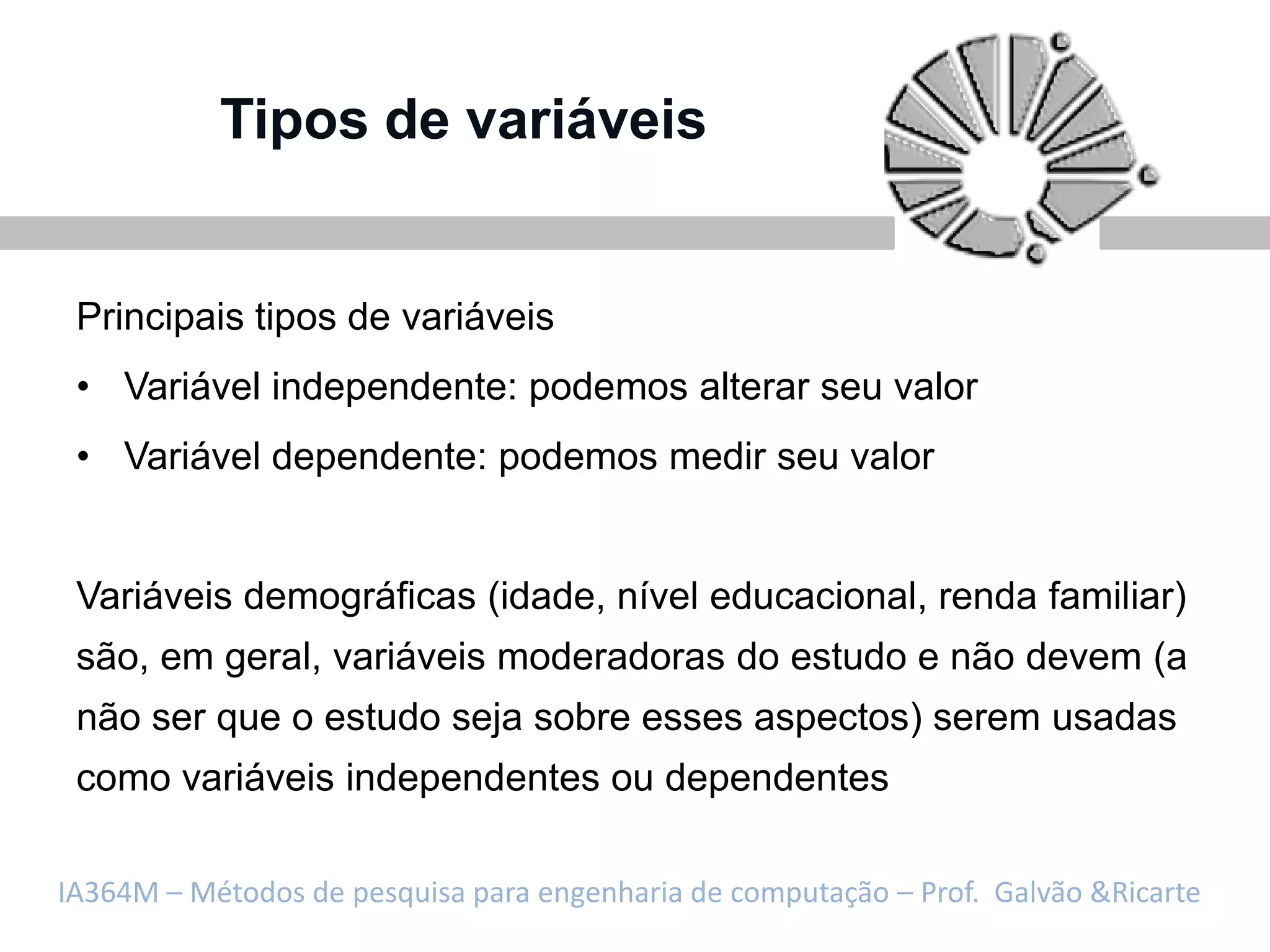 Tipos de variáveis


 Principais tipos de variáveis
 • Variável independente: podemos alterar seu valor
 • Variável dependente: podemos medir seu valor


 Variáveis demográficas (idade, nível educacional, renda familiar)
 são, em geral, variáveis moderadoras do estudo e não devem (a
 não ser que o estudo seja sobre esses aspectos) serem usadas
 como variáveis independentes ou dependentes

IA364M – Métodos de pesquisa para engenharia de computação – Prof. Galvão &Ricarte
 