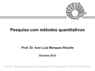 Pesquisa com métodos quantitativos



                Prof. Dr. Ivan Luiz Marques Ricarte

                                 Outubro 2012



IA364M – Métodos de pesquisa para engenharia de computação – Prof. Galvão &Ricarte
 