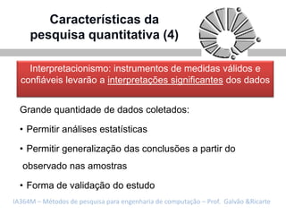 Características da
     pesquisa quantitativa (4)

    Interpretacionismo: instrumentos de medidas válidos e
  confiáveis levarão a interpretações significantes dos dados


  Grande quantidade de dados coletados:

  • Permitir análises estatísticas

  • Permitir generalização das conclusões a partir do
   observado nas amostras

  • Forma de validação do estudo
IA364M – Métodos de pesquisa para engenharia de computação – Prof. Galvão &Ricarte
 