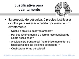 Justificativa para
             levantamento

 • Na proposta de pesquisa, é preciso justificar a
   escolha para realizar a coleta por meio de um
   levantamento
     – Qual é o objetivo do levantamento?
     – Por que levantamento é a forma recomendada de
       coleta nesse caso?
     – A coleta será transversal (num único momento) ou
       longitudinal (coleta ao longo do período)?
     – Qual será a forma de coleta?

IA364M – Métodos de pesquisa para engenharia de computação – Prof. Galvão &Ricarte
 