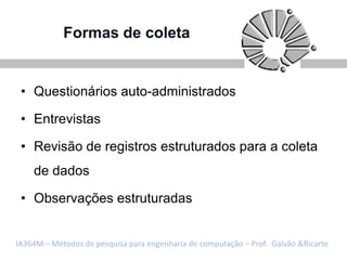 Formas de coleta


 • Questionários auto-administrados

 • Entrevistas

 • Revisão de registros estruturados para a coleta
    de dados

 • Observações estruturadas


IA364M – Métodos de pesquisa para engenharia de computação – Prof. Galvão &Ricarte
 