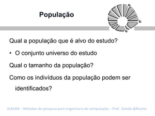 População


 Qual a população que é alvo do estudo?

 • O conjunto universo do estudo

 Qual o tamanho da população?

 Como os indivíduos da população podem ser
    identificados?


IA364M – Métodos de pesquisa para engenharia de computação – Prof. Galvão &Ricarte
 