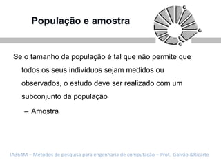 População e amostra


 Se o tamanho da população é tal que não permite que
    todos os seus indivíduos sejam medidos ou
    observados, o estudo deve ser realizado com um
    subconjunto da população

     – Amostra




IA364M – Métodos de pesquisa para engenharia de computação – Prof. Galvão &Ricarte
 