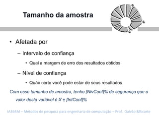 Tamanho da amostra


 • Afetada por
     – Intervalo de confiança
          • Qual a margem de erro dos resultados obtidos

     – Nível de confiança
          • Quão certo você pode estar de seus resultados

 Com esse tamanho de amostra, tenho [NivConf]% de segurança que o
    valor desta variável é X ± [IntConf]%

IA364M – Métodos de pesquisa para engenharia de computação – Prof. Galvão &Ricarte
 