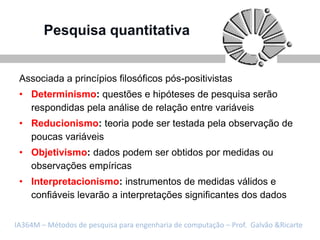 Pesquisa quantitativa


 Associada a princípios filosóficos pós-positivistas
 • Determinismo: questões e hipóteses de pesquisa serão
   respondidas pela análise de relação entre variáveis
 • Reducionismo: teoria pode ser testada pela observação de
   poucas variáveis
 • Objetivismo: dados podem ser obtidos por medidas ou
   observações empíricas
 • Interpretacionismo: instrumentos de medidas válidos e
   confiáveis levarão a interpretações significantes dos dados


IA364M – Métodos de pesquisa para engenharia de computação – Prof. Galvão &Ricarte
 