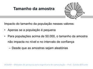 Tamanho da amostra


Impacto do tamanho da população nesses valores:

• Apenas se a população é pequena

• Para populações acima de 50.000, o tamanho da amostra
   não impacta no nível e no intervalo de confiança

    – Desde que as amostras sejam aleatórias




IA364M – Métodos de pesquisa para engenharia de computação – Prof. Galvão &Ricarte
 