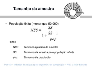Tamanho da amostra


 • População finita (menor que 50.000):
                                           SS
                          NSS
                                           SS 1
                                     1
                                            pop
     onde

        NSS        Tamanho ajustado da amostra

        SS         Tamanho da amostra para população infinita

        pop        Tamanho da população

IA364M – Métodos de pesquisa para engenharia de computação – Prof. Galvão &Ricarte
 