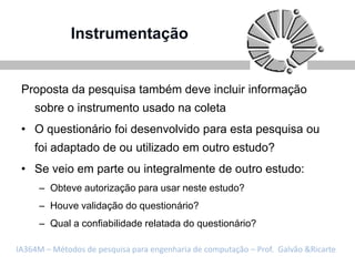 Instrumentação


 Proposta da pesquisa também deve incluir informação
    sobre o instrumento usado na coleta
 • O questionário foi desenvolvido para esta pesquisa ou
    foi adaptado de ou utilizado em outro estudo?
 • Se veio em parte ou integralmente de outro estudo:
     – Obteve autorização para usar neste estudo?
     – Houve validação do questionário?
     – Qual a confiabilidade relatada do questionário?

IA364M – Métodos de pesquisa para engenharia de computação – Prof. Galvão &Ricarte
 