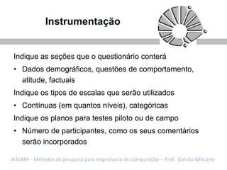 Instrumentação


 Indique as seções que o questionário conterá
 • Dados demográficos, questões de comportamento,
   atitude, factuais
 Indique os tipos de escalas que serão utilizados
 • Contínuas (em quantos níveis), categóricas
 Indique os planos para testes piloto ou de campo
 • Número de participantes, como os seus comentários
   serão incorporados

IA364M – Métodos de pesquisa para engenharia de computação – Prof. Galvão &Ricarte
 