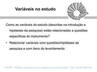 Variáveis no estudo


 Como as variáveis do estudo (descritas na introdução e
    hipóteses da pesquisa) estão relacionadas a questões
    específicas do instrumento?

 • Relacionar variáveis com questões/hipóteses de
    pesquisa e com itens do levantamento




IA364M – Métodos de pesquisa para engenharia de computação – Prof. Galvão &Ricarte
 