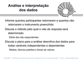 Análise e interpretação
          dos dados

 Informe quantos participantes retornaram e quantos não
    retornaram o instrumento preenchido
 Discuta o método pelo qual o viés de resposta será
   determinado
     Efeito dos não respondentes
 Discuta o plano para a análise descritiva dos dados para
   todas variáveis independentes e dependentes
     Médias, desvios padrões e faixas de valores


IA364M – Métodos de pesquisa para engenharia de computação – Prof. Galvão &Ricarte
 