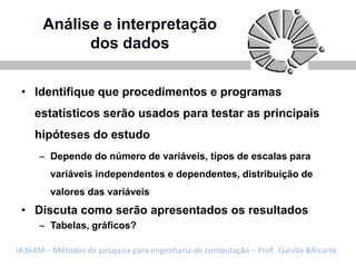 Análise e interpretação
            dos dados

 • Identifique que procedimentos e programas
    estatísticos serão usados para testar as principais
    hipóteses do estudo
     – Depende do número de variáveis, tipos de escalas para
        variáveis independentes e dependentes, distribuição de
        valores das variáveis
 • Discuta como serão apresentados os resultados
     – Tabelas, gráficos?

IA364M – Métodos de pesquisa para engenharia de computação – Prof. Galvão &Ricarte
 