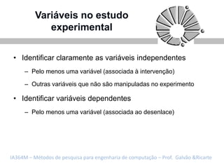 Variáveis no estudo
             experimental

 • Identificar claramente as variáveis independentes
     – Pelo menos uma variável (associada à intervenção)

     – Outras variáveis que não são manipuladas no experimento

 • Identificar variáveis dependentes
     – Pelo menos uma variável (associada ao desenlace)




IA364M – Métodos de pesquisa para engenharia de computação – Prof. Galvão &Ricarte
 