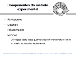 Componentes do método
        experimental

 • Participantes

 • Materiais

 • Procedimentos

 • Medidas
     – Descrições sobre esses quatro aspectos devem estar presentes
        no projeto de pesquisa experimental



IA364M – Métodos de pesquisa para engenharia de computação – Prof. Galvão &Ricarte
 