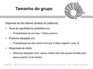 Tamanho do grupo


 Depende de três fatores (análise de potência):

 • Nível de significância estatística (α)
     – Probabilidade de erro tipo 1 (falso positivo)

 • Potência desejada (π)
     – Probabilidade de não ocorrer erro tipo 2 (falso negativo, prob. β)

 • Magnitude do efeito
     – Diferença desejada entre valores médios dos dois grupos dividido pelo
        desvio padrão (d de Cohen)


IA364M – Métodos de pesquisa para engenharia de computação – Prof. Galvão &Ricarte
 