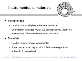 Instrumentos e materiais


 • Instrumentos
     – Usados para avaliações pré-teste e pós-teste
     – Como foram validados? Qual sua confiabilidade? Quem os
        desenvolveu? Tem autorização para utilizá-los?

 • Materiais
     – Usados na intervenção experimental
     – Foram testados em algum piloto? Treinamento para sua
        aplicação é necessário?

IA364M – Métodos de pesquisa para engenharia de computação – Prof. Galvão &Ricarte
 