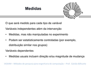Medidas


 O que será medido para cada tipo de variável

 Variáveis independentes além da intervenção

 • Medidas, mas não manipuladas no experimento

 • Podem ser estatisticamente controladas (por exemplo,
    distribuição similar nos grupos)

 Variáveis dependentes

 • Medidas usuais incluem direção e/ou magnitude de mudança

IA364M – Métodos de pesquisa para engenharia de computação – Prof. Galvão &Ricarte
 