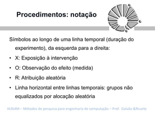 Procedimentos: notação


 Símbolos ao longo de uma linha temporal (duração do
    experimento), da esquerda para a direita:
 • X: Exposição à intervenção
 • O: Observação do efeito (medida)
 • R: Atribuição aleatória
 • Linha horizontal entre linhas temporais: grupos não
    equalizados por alocação aleatória

IA364M – Métodos de pesquisa para engenharia de computação – Prof. Galvão &Ricarte
 