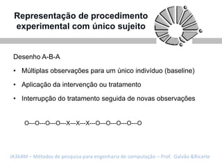Representação de procedimento
 experimental com único sujeito


 Desenho A-B-A

 • Múltiplas observações para um único indivíduo (baseline)

 • Aplicação da intervenção ou tratamento

 • Interrupção do tratamento seguida de novas observações


     O---O---O---O---X---X---X---O---O---O---O---O




IA364M – Métodos de pesquisa para engenharia de computação – Prof. Galvão &Ricarte
 