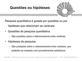 Questões ou hipóteses


 Pesquisa quantitativa é guiada por questões ou por
    hipóteses que relacionam as variáveis:

 • Questões de pesquisa quantitativa
     – São questões sobre o relacionamento entre variáveis

 • Hipóteses de pesquisa
     – São predições sobre o relacionamento entre variáveis, que
        poderão ser testadas com procedimentos estatísticos

IA364M – Métodos de pesquisa para engenharia de computação – Prof. Galvão &Ricarte
 