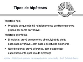 Tipos de hipóteses


 Hipótese nula
 • Predição de que não há relacionamento ou diferença entre
    grupos por conta da variável
 Hipótese alternativa
 • Direcional: prevê aumento (ou diminuição) de efeito
    associado à variável, com base em estudos anteriores
 • Não direcional: prevê diferença, sem estabelecer
    especificamente qual tipo de diferença
IA364M – Métodos de pesquisa para engenharia de computação – Prof. Galvão &Ricarte
 