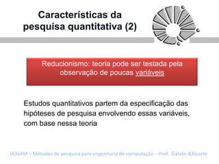 Características da
     pesquisa quantitativa (2)


             Reducionismo: teoria pode ser testada pela
                 observação de poucas variáveis



     Estudos quantitativos partem da especificação das
     hipóteses de pesquisa envolvendo essas variáveis,
     com base nessa teoria



IA364M – Métodos de pesquisa para engenharia de computação – Prof. Galvão &Ricarte
 