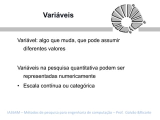 Variáveis


     Variável: algo que muda, que pode assumir
         diferentes valores


     Variáveis na pesquisa quantitativa podem ser
         representadas numericamente
     • Escala contínua ou categórica



IA364M – Métodos de pesquisa para engenharia de computação – Prof. Galvão &Ricarte
 