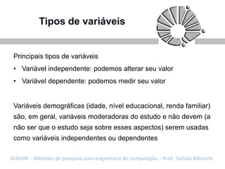 Tipos de variáveis


 Principais tipos de variáveis
 • Variável independente: podemos alterar seu valor
 • Variável dependente: podemos medir seu valor


 Variáveis demográficas (idade, nível educacional, renda familiar)
 são, em geral, variáveis moderadoras do estudo e não devem (a
 não ser que o estudo seja sobre esses aspectos) serem usadas
 como variáveis independentes ou dependentes

IA364M – Métodos de pesquisa para engenharia de computação – Prof. Galvão &Ricarte
 