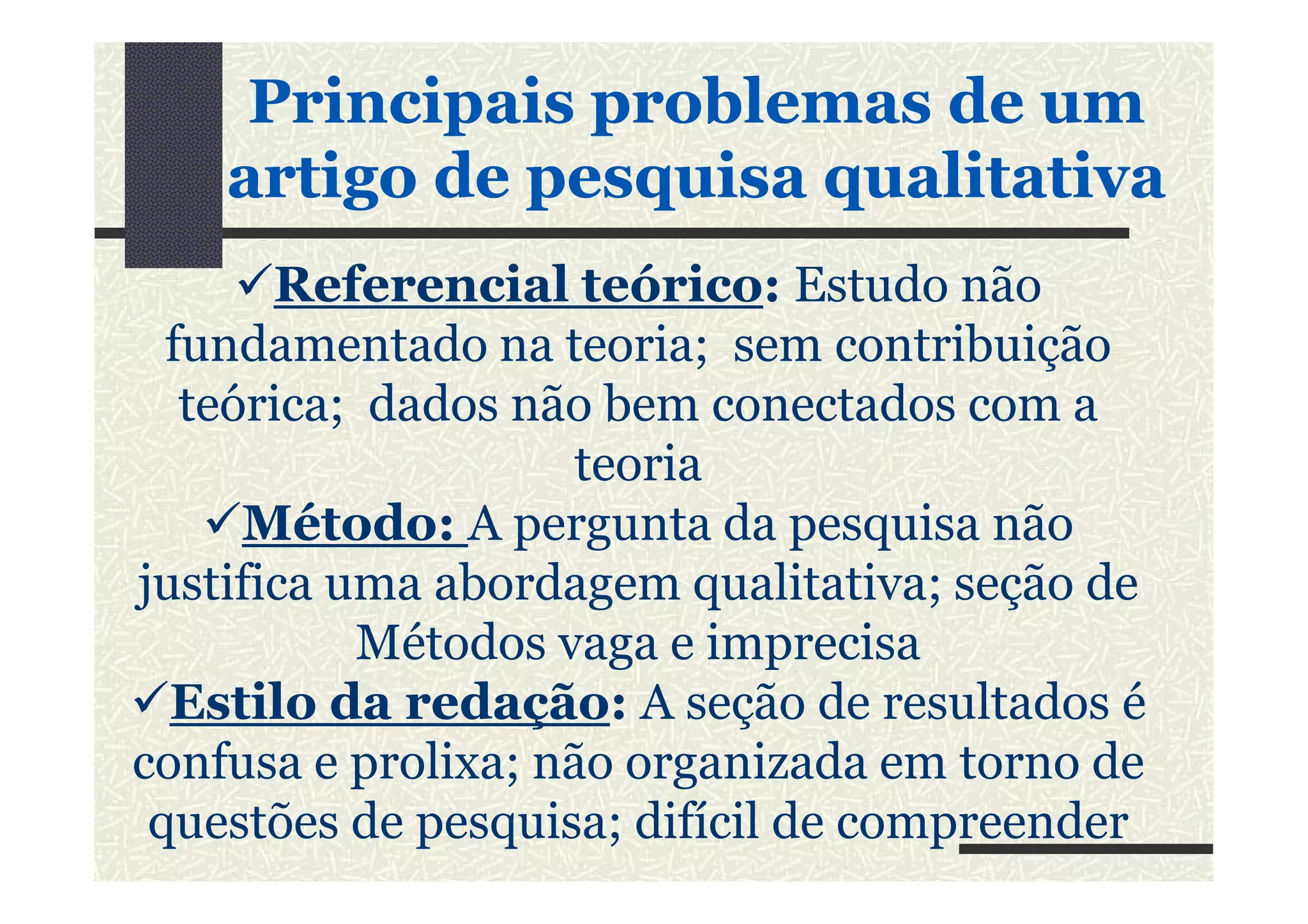 Referencial teórico: Estudo não
fundamentado na teoria; sem contribuição
teórica; dados não bem conectados com a
teoria
PrincipaisPrincipais problemasproblemas de umde um
artigoartigo dede pesquisapesquisa qualitativaqualitativa
teoria
Método: A pergunta da pesquisa não
justifica uma abordagem qualitativa; seção de
Métodos vaga e imprecisa
Estilo da redação: A seção de resultados é
confusa e prolixa; não organizada em torno de
questões de pesquisa; difícil de compreender
 