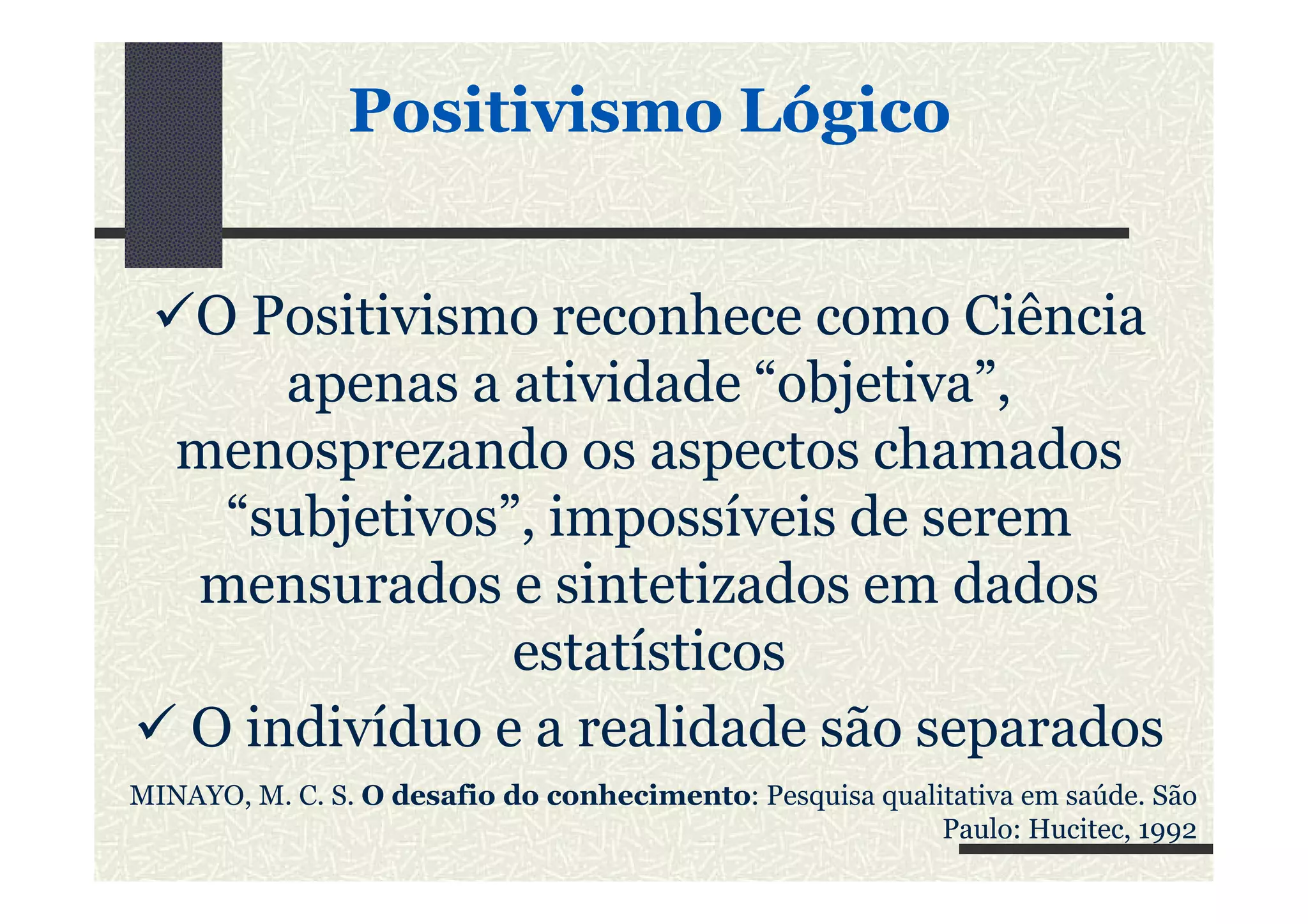 Positivismo LógicoPositivismo Lógico
O Positivismo reconhece como Ciência
apenas a atividade “objetiva”,
menosprezando os aspectos chamadosmenosprezando os aspectos chamados
“subjetivos”, impossíveis de serem
mensurados e sintetizados em dados
estatísticos
O indivíduo e a realidade são separados
MINAYO, M. C. S. O desafio do conhecimento: Pesquisa qualitativa em saúde. São
Paulo: Hucitec, 1992
 